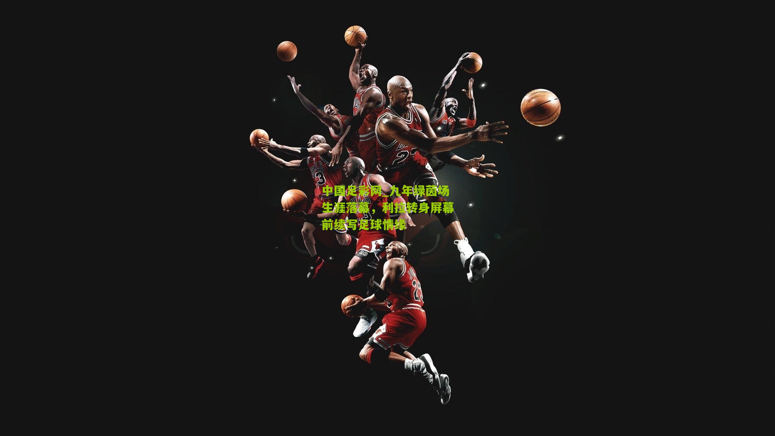 九年绿茵场生涯落幕，利拉转身屏幕前续写足球情缘