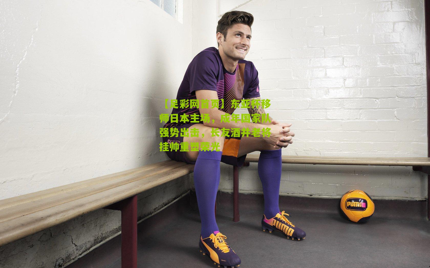 东亚杯移师日本主场，成年国家队强势出击，长友酒井老将挂帅重塑荣光