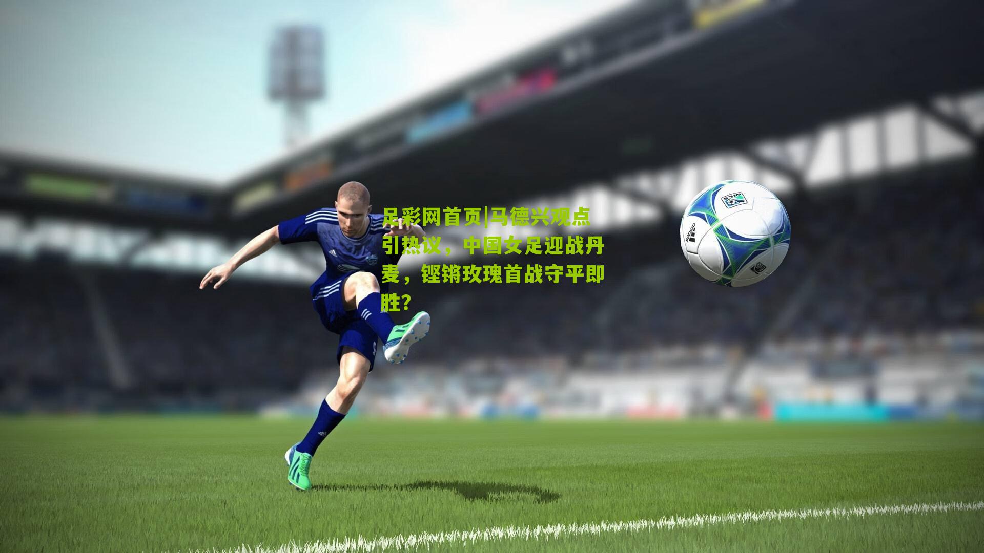 马德兴观点引热议,中国女足迎战丹麦,铿锵玫瑰首战守平即胜?