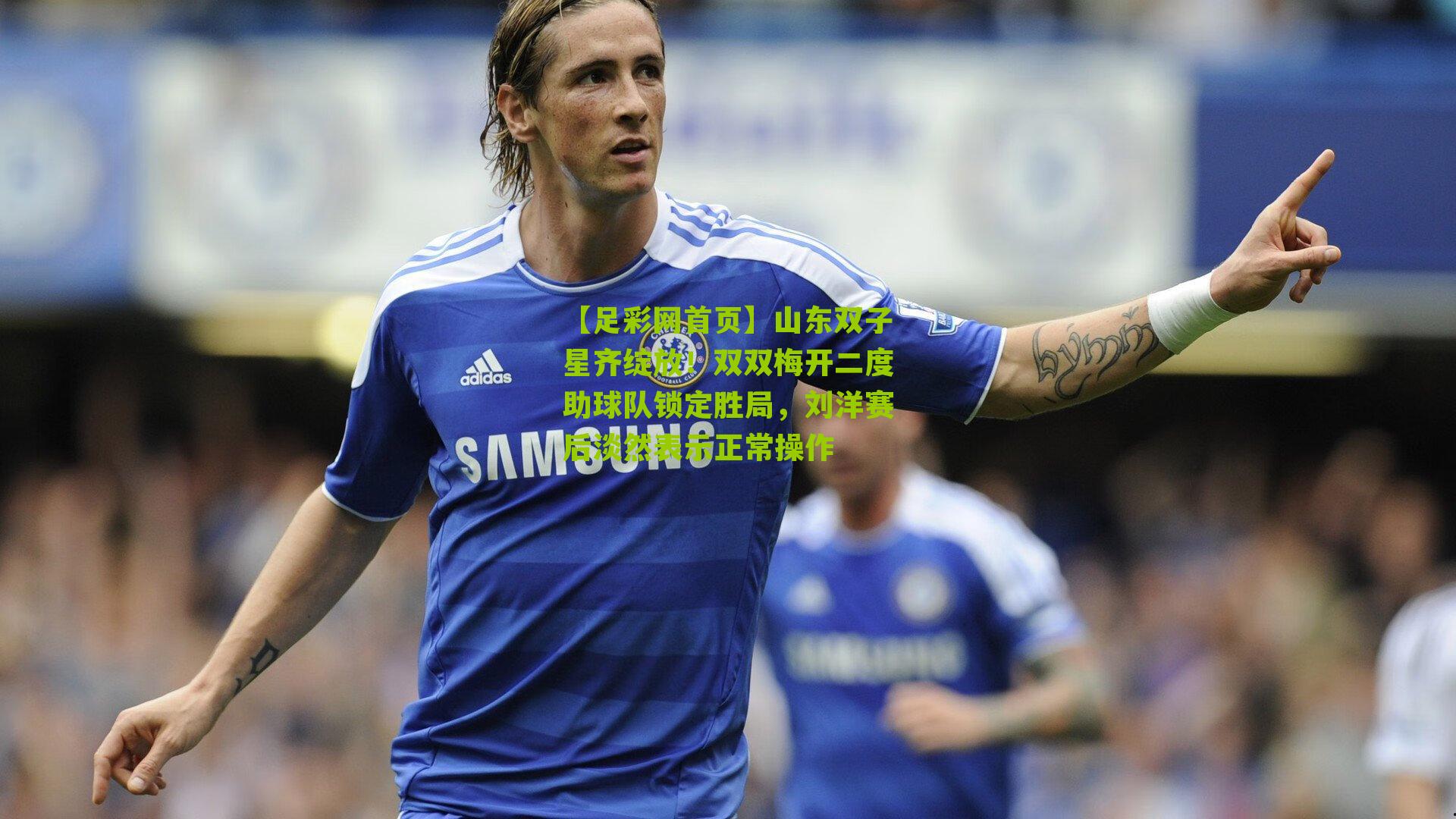 山东双子星齐绽放！双双梅开二度助球队锁定胜局，刘洋赛后淡然表示正常操作
